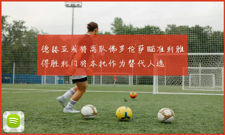 德赫亚或将离队佛罗伦萨瞄准利雅得胜利门将本托作为替代人选