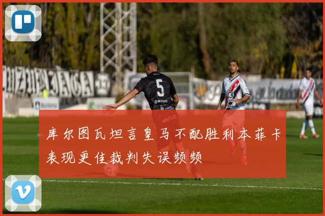 库尔图瓦坦言皇马不配胜利本菲卡表现更佳裁判失误频频