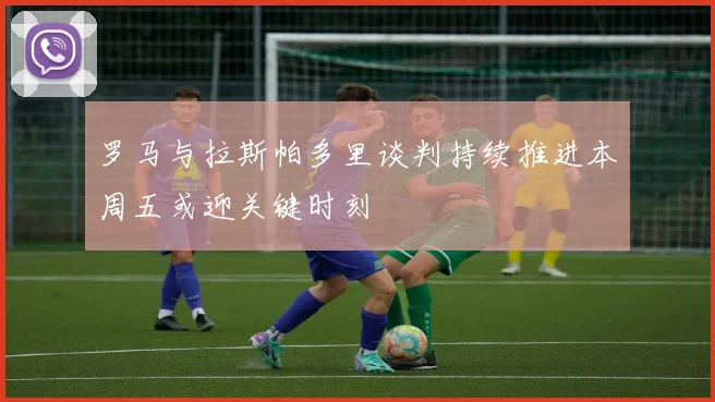 罗马与拉斯帕多里谈判持续推进本周五或迎关键时刻