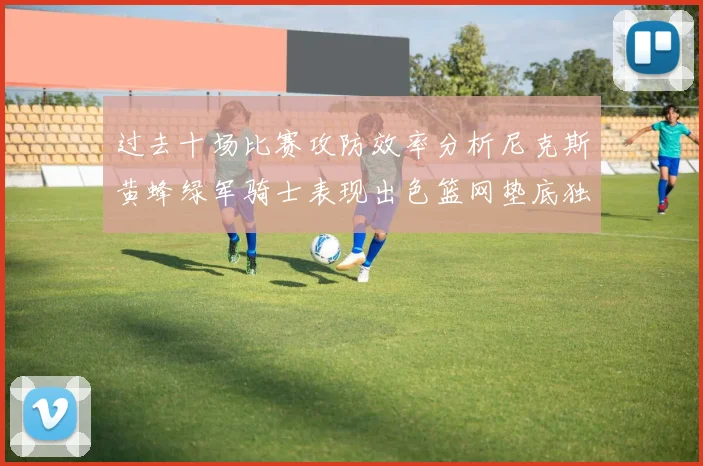 过去十场比赛攻防效率分析尼克斯黄蜂绿军骑士表现出色篮网垫底独占鳌头