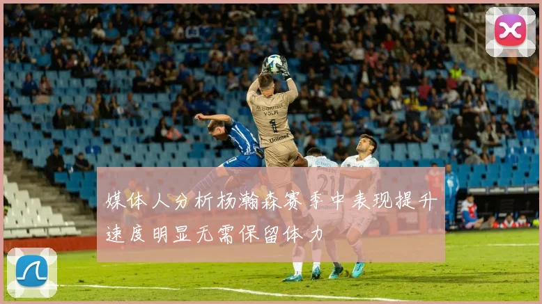 媒体人分析杨瀚森赛季中表现提升速度明显无需保留体力