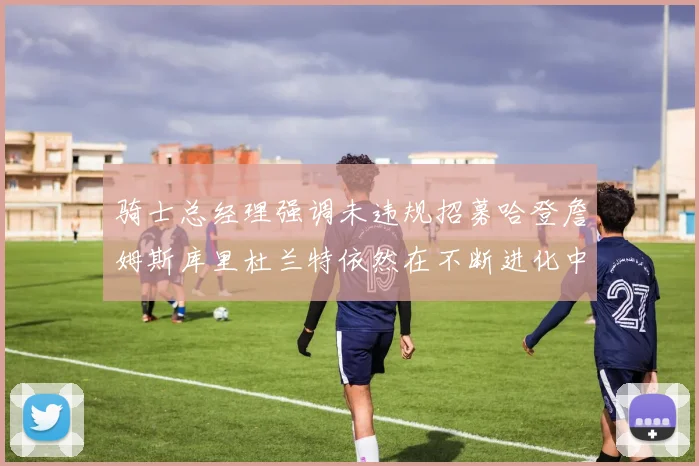 骑士总经理强调未违规招募哈登詹姆斯库里杜兰特依然在不断进化中