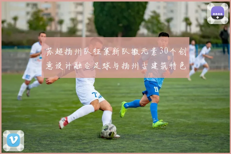 苏超扬州队征集新队徽元素30个创意设计融合足球与扬州古建筑特色